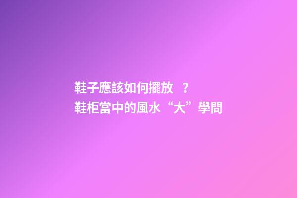 鞋子應該如何擺放？ 鞋柜當中的風水“大”學問